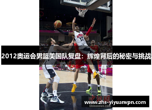 2012奥运会男篮美国队复盘：辉煌背后的秘密与挑战